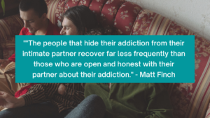 "The people that hide their addiction from their intimate partner recover far less frequently than those who are open and honest with their partner about their addiction." - Matt Finch